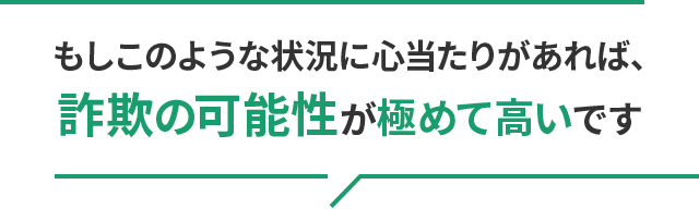 もしこのような状況に心当たりがあれば、詐欺の可能性が極めて高いです