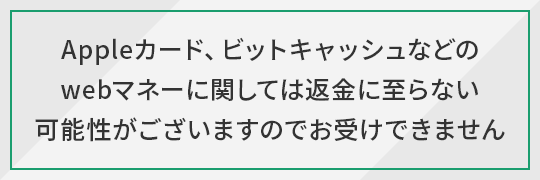 Appleカード、ビットキャッシュなどのwebマネーに関しては返金に至らない可能性がございますのでお受けできません