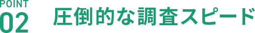 POINT02 圧倒的な調査スピード
